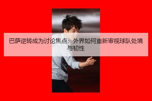 巴萨逆转成为讨论焦点：外界如何重新审视球队处境与韧性